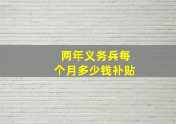 两年义务兵每个月多少钱补贴