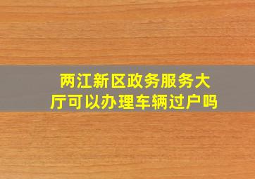 两江新区政务服务大厅可以办理车辆过户吗