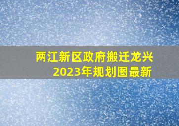 两江新区政府搬迁龙兴2023年规划图最新