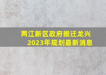 两江新区政府搬迁龙兴2023年规划最新消息