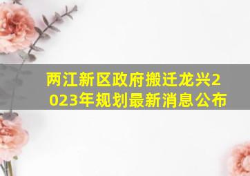 两江新区政府搬迁龙兴2023年规划最新消息公布