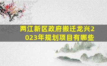 两江新区政府搬迁龙兴2023年规划项目有哪些