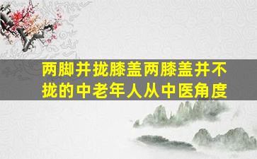 两脚并拢膝盖两膝盖并不拢的中老年人从中医角度