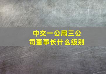 中交一公局三公司董事长什么级别