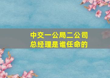 中交一公局二公司总经理是谁任命的