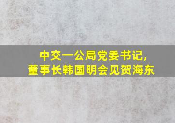 中交一公局党委书记,董事长韩国明会见贺海东