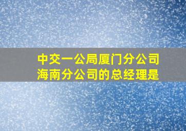 中交一公局厦门分公司海南分公司的总经理是