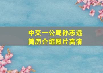 中交一公局孙志远简历介绍图片高清