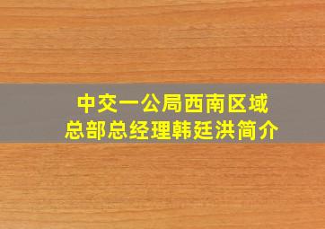 中交一公局西南区域总部总经理韩廷洪简介