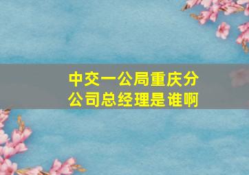 中交一公局重庆分公司总经理是谁啊