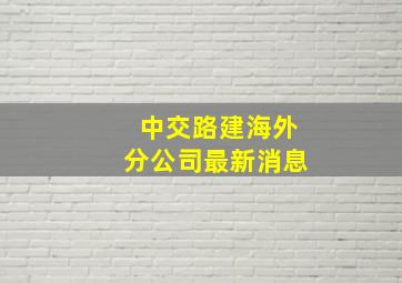 中交路建海外分公司最新消息