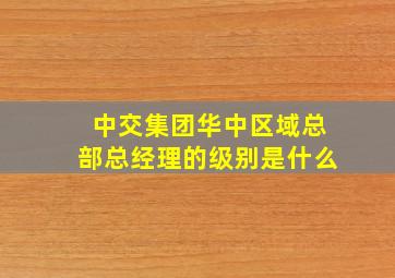 中交集团华中区域总部总经理的级别是什么