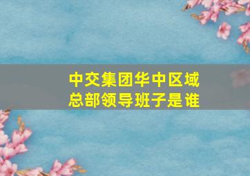 中交集团华中区域总部领导班子是谁