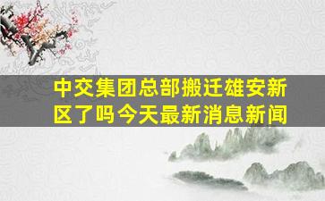 中交集团总部搬迁雄安新区了吗今天最新消息新闻