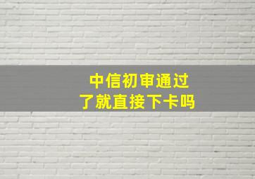 中信初审通过了就直接下卡吗