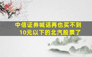 中信证券喊话再也买不到10元以下的北汽股票了