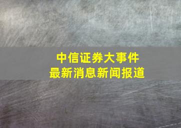 中信证券大事件最新消息新闻报道