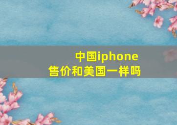 中国iphone售价和美国一样吗