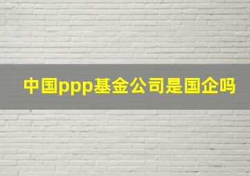 中国ppp基金公司是国企吗