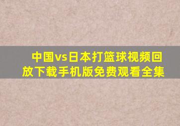 中国vs日本打篮球视频回放下载手机版免费观看全集