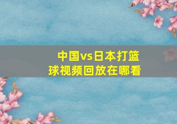 中国vs日本打篮球视频回放在哪看