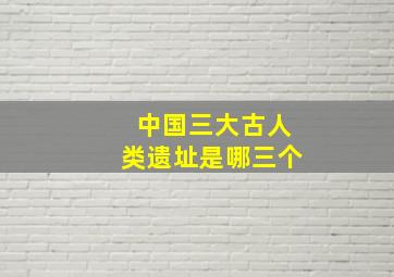 中国三大古人类遗址是哪三个