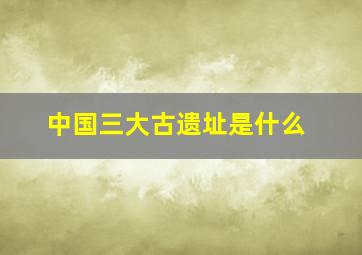 中国三大古遗址是什么