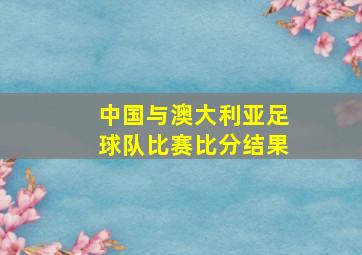 中国与澳大利亚足球队比赛比分结果