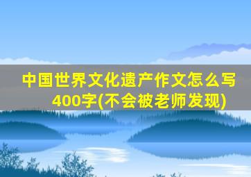 中国世界文化遗产作文怎么写400字(不会被老师发现)