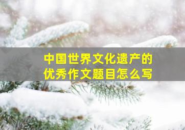 中国世界文化遗产的优秀作文题目怎么写