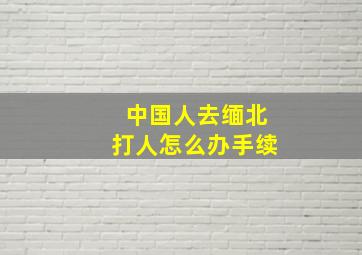 中国人去缅北打人怎么办手续