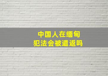 中国人在缅甸犯法会被遣返吗