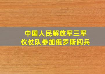 中国人民解放军三军仪仗队参加俄罗斯阅兵