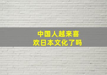 中国人越来喜欢日本文化了吗