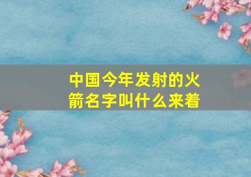 中国今年发射的火箭名字叫什么来着