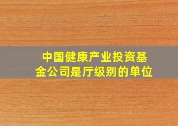 中国健康产业投资基金公司是厅级别的单位