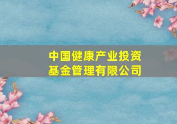 中国健康产业投资基金管理有限公司