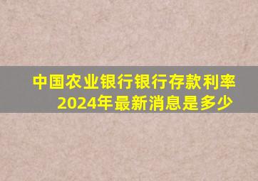 中国农业银行银行存款利率2024年最新消息是多少