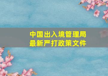 中国出入境管理局最新严打政策文件