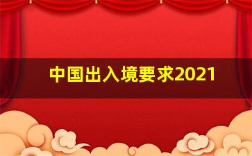 中国出入境要求2021