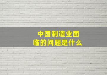 中国制造业面临的问题是什么