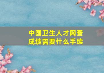 中国卫生人才网查成绩需要什么手续