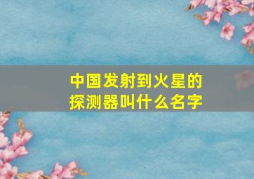 中国发射到火星的探测器叫什么名字