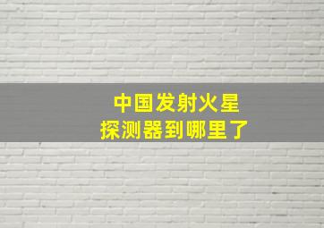 中国发射火星探测器到哪里了