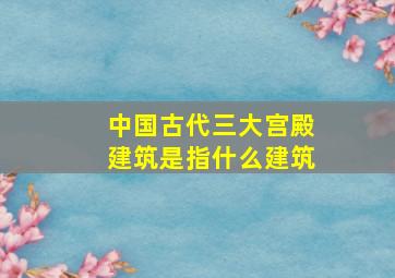 中国古代三大宫殿建筑是指什么建筑