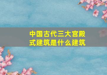 中国古代三大宫殿式建筑是什么建筑