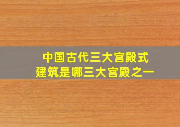 中国古代三大宫殿式建筑是哪三大宫殿之一