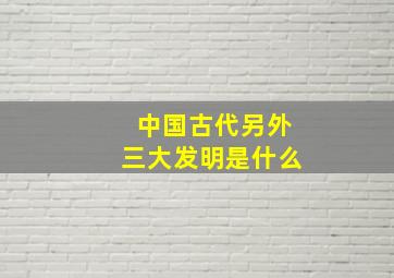 中国古代另外三大发明是什么