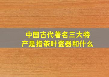 中国古代著名三大特产是指茶叶瓷器和什么