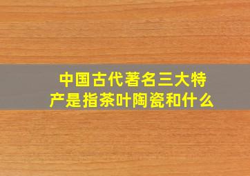 中国古代著名三大特产是指茶叶陶瓷和什么